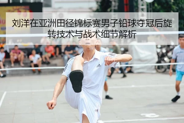 刘洋在亚洲田径锦标赛男子铅球夺冠后旋转技术与战术细节解析