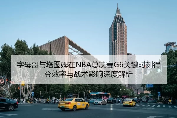 字母哥与塔图姆在NBA总决赛G6关键时刻得分效率与战术影响深度解析