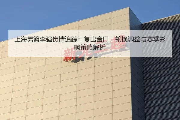 上海男篮李强伤情追踪：复出窗口、轮换调整与赛季影响策略解析