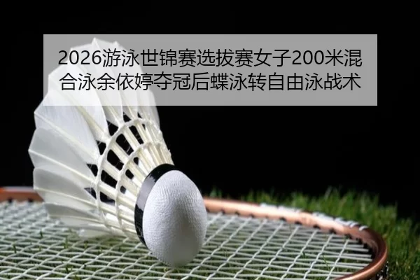 2026游泳世锦赛选拔赛女子200米混合泳余依婷夺冠后蝶泳转自由泳战术